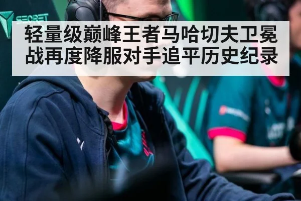 轻量级巅峰王者马哈切夫卫冕战再度降服对手追平历史纪录