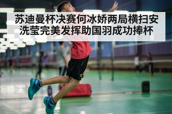 苏迪曼杯决赛何冰娇两局横扫安洗莹完美发挥助国羽成功捧杯