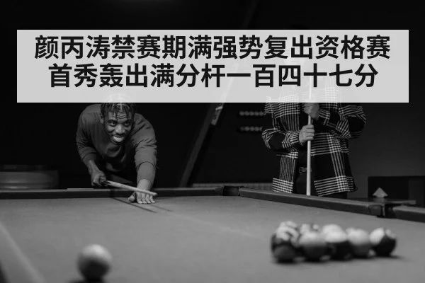 颜丙涛禁赛期满强势复出资格赛首秀轰出满分杆一百四十七分