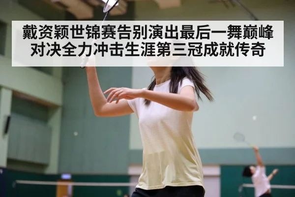 戴资颖世锦赛告别演出最后一舞巅峰对决全力冲击生涯第三冠成就传奇